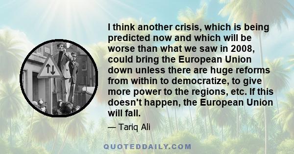 I think another crisis, which is being predicted now and which will be worse than what we saw in 2008, could bring the European Union down unless there are huge reforms from within to democratize, to give more power to