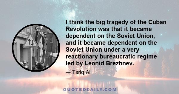 I think the big tragedy of the Cuban Revolution was that it became dependent on the Soviet Union, and it became dependent on the Soviet Union under a very reactionary bureaucratic regime led by Leonid Brezhnev.