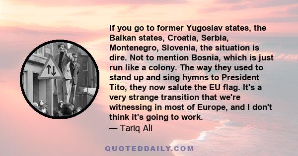 If you go to former Yugoslav states, the Balkan states, Croatia, Serbia, Montenegro, Slovenia, the situation is dire. Not to mention Bosnia, which is just run like a colony. The way they used to stand up and sing hymns