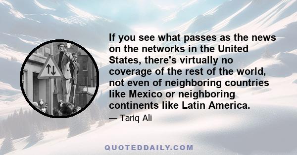 If you see what passes as the news on the networks in the United States, there's virtually no coverage of the rest of the world, not even of neighboring countries like Mexico or neighboring continents like Latin America.