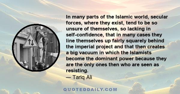 In many parts of the Islamic world, secular forces, where they exist, tend to be so unsure of themselves, so lacking in self-confidence, that in many cases they line themselves up fairly squarely behind the imperial