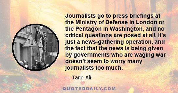 Journalists go to press briefings at the Ministry of Defense in London or the Pentagon in Washington, and no critical questions are posed at all. It's just a news-gathering operation, and the fact that the news is being 