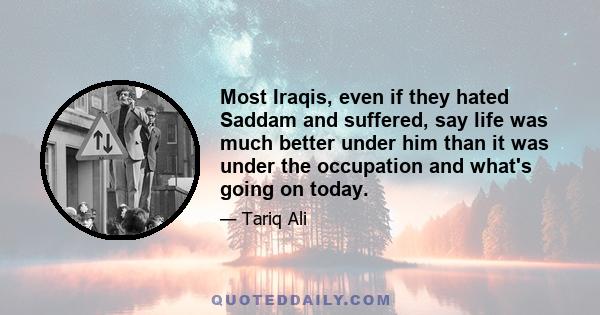 Most Iraqis, even if they hated Saddam and suffered, say life was much better under him than it was under the occupation and what's going on today.