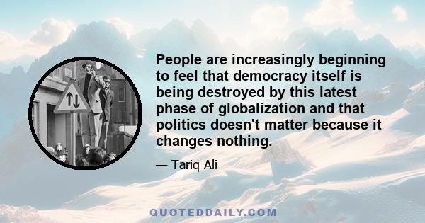 People are increasingly beginning to feel that democracy itself is being destroyed by this latest phase of globalization and that politics doesn't matter because it changes nothing.