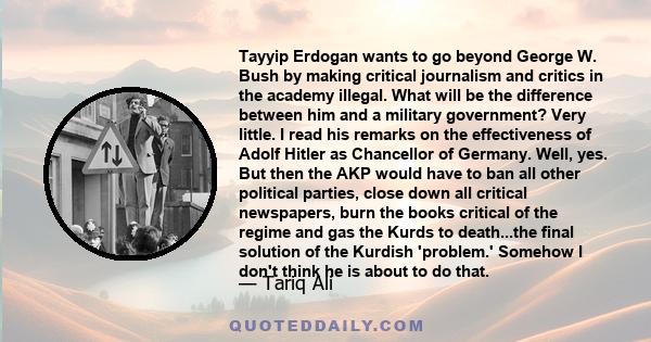 Tayyip Erdogan wants to go beyond George W. Bush by making critical journalism and critics in the academy illegal. What will be the difference between him and a military government? Very little. I read his remarks on