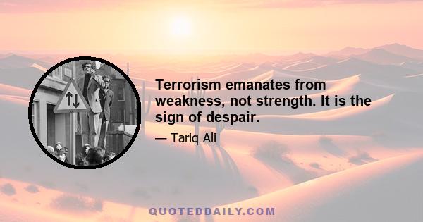 Terrorism emanates from weakness, not strength. It is the sign of despair.