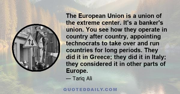 The European Union is a union of the extreme center. It's a banker's union. You see how they operate in country after country, appointing technocrats to take over and run countries for long periods. They did it in