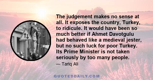 The judgement makes no sense at all. It exposes the country, Turkey, to ridicule. It would have been so much better if Ahmet Davotgulu had behaved like a medieval jester, but no such luck for poor Turkey. Its Prime