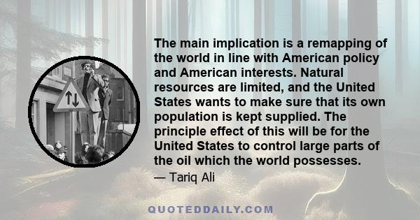 The main implication is a remapping of the world in line with American policy and American interests. Natural resources are limited, and the United States wants to make sure that its own population is kept supplied. The 