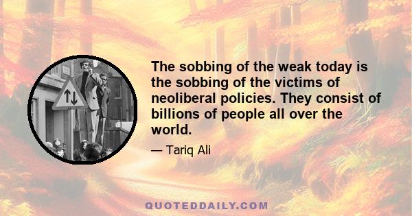 The sobbing of the weak today is the sobbing of the victims of neoliberal policies. They consist of billions of people all over the world.