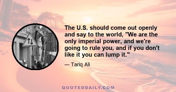 The U.S. should come out openly and say to the world, We are the only imperial power, and we're going to rule you, and if you don't like it you can lump it.