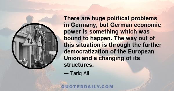 There are huge political problems in Germany, but German economic power is something which was bound to happen. The way out of this situation is through the further democratization of the European Union and a changing