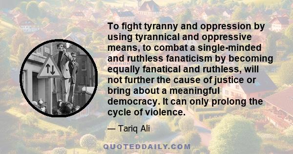 To fight tyranny and oppression by using tyrannical and oppressive means, to combat a single-minded and ruthless fanaticism by becoming equally fanatical and ruthless, will not further the cause of justice or bring