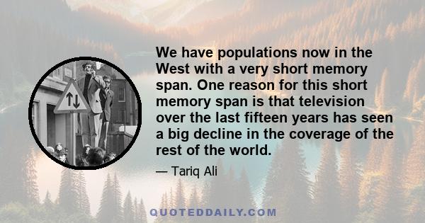 We have populations now in the West with a very short memory span. One reason for this short memory span is that television over the last fifteen years has seen a big decline in the coverage of the rest of the world.