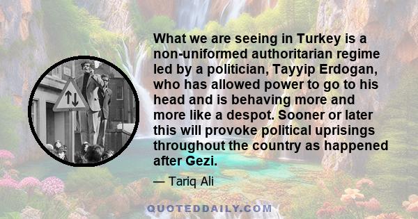 What we are seeing in Turkey is a non-uniformed authoritarian regime led by a politician, Tayyip Erdogan, who has allowed power to go to his head and is behaving more and more like a despot. Sooner or later this will