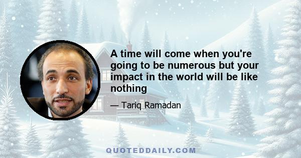 A time will come when you're going to be numerous but your impact in the world will be like nothing