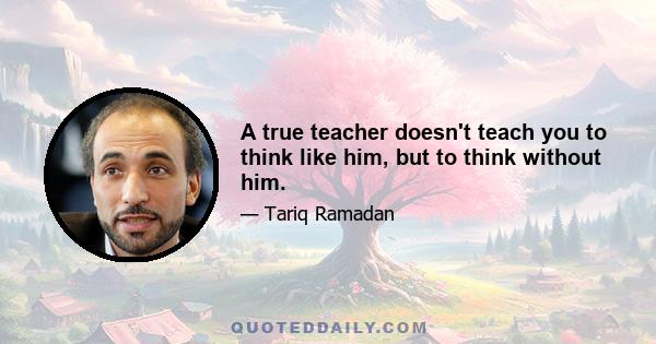 A true teacher doesn't teach you to think like him, but to think without him.