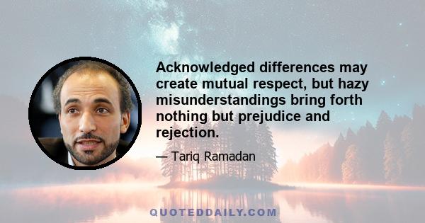 Acknowledged differences may create mutual respect, but hazy misunderstandings bring forth nothing but prejudice and rejection.