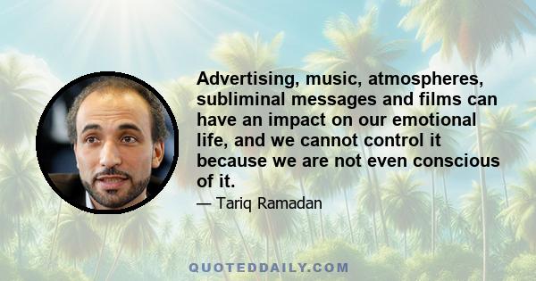 Advertising, music, atmospheres, subliminal messages and films can have an impact on our emotional life, and we cannot control it because we are not even conscious of it.