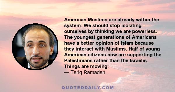 American Muslims are already within the system. We should stop isolating ourselves by thinking we are powerless. The youngest generations of Americans have a better opinion of Islam because they interact with Muslims.