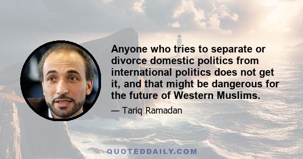 Anyone who tries to separate or divorce domestic politics from international politics does not get it, and that might be dangerous for the future of Western Muslims.