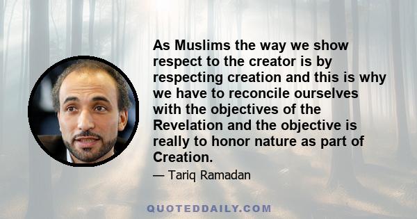 As Muslims the way we show respect to the creator is by respecting creation and this is why we have to reconcile ourselves with the objectives of the Revelation and the objective is really to honor nature as part of