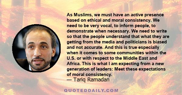 As Muslims, we must have an active presence based on ethical and moral consistency. We need to be very vocal, to inform people, to demonstrate when necessary. We need to write so that the people understand that what