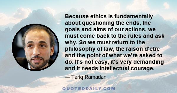 Because ethics is fundamentally about questioning the ends, the goals and aims of our actions, we must come back to the rules and ask why. So we must return to the philosophy of law, the raison d'etre and the point of