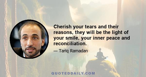 Cherish your tears and their reasons, they will be the light of your smile, your inner peace and reconciliation.