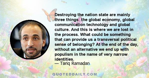 Destroying the nation state are mainly three things: the global economy, global communication technology and global culture. And this is where we are lost in the process. What could be something that can provide us a