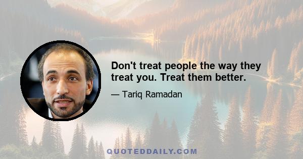 Don't treat people the way they treat you. Treat them better.