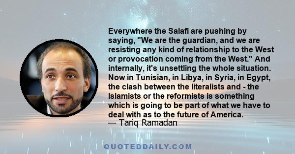 Everywhere the Salafi are pushing by saying, We are the guardian, and we are resisting any kind of relationship to the West or provocation coming from the West. And internally, it's unsettling the whole situation. Now