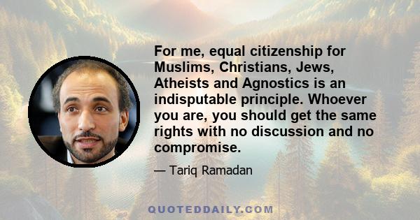 For me, equal citizenship for Muslims, Christians, Jews, Atheists and Agnostics is an indisputable principle. Whoever you are, you should get the same rights with no discussion and no compromise.