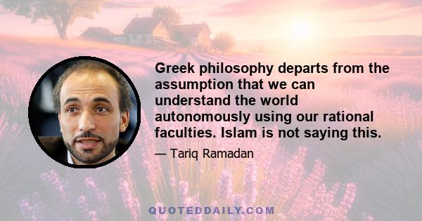 Greek philosophy departs from the assumption that we can understand the world autonomously using our rational faculties. Islam is not saying this.