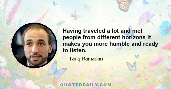 Having traveled a lot and met people from different horizons it makes you more humble and ready to listen.