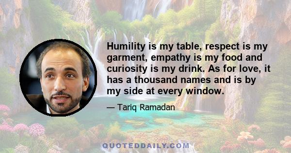 Humility is my table, respect is my garment, empathy is my food and curiosity is my drink. As for love, it has a thousand names and is by my side at every window.