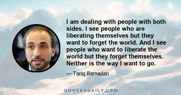 I am dealing with people with both sides. I see people who are liberating themselves but they want to forget the world. And I see people who want to liberate the world but they forget themselves. Neither is the way I