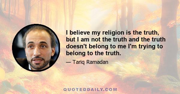 I believe my religion is the truth, but I am not the truth and the truth doesn't belong to me I'm trying to belong to the truth.