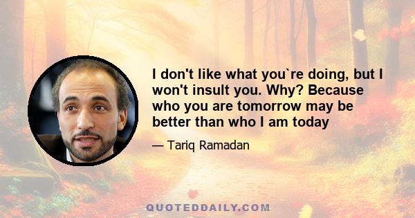 I don't like what you`re doing, but I won't insult you. Why? Because who you are tomorrow may be better than who I am today