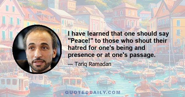 I have learned that one should say Peace! to those who shout their hatred for one's being and presence or at one's passage.