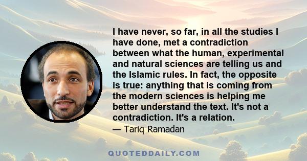 I have never, so far, in all the studies I have done, met a contradiction between what the human, experimental and natural sciences are telling us and the Islamic rules. In fact, the opposite is true: anything that is