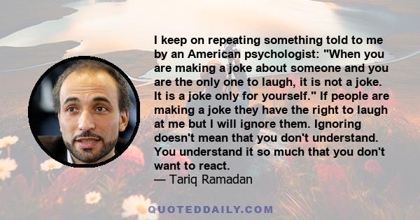 I keep on repeating something told to me by an American psychologist: When you are making a joke about someone and you are the only one to laugh, it is not a joke. It is a joke only for yourself. If people are making a