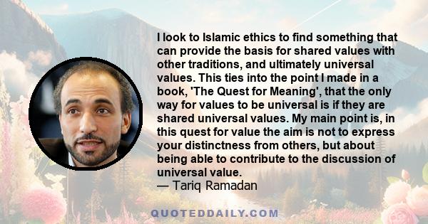 I look to Islamic ethics to find something that can provide the basis for shared values with other traditions, and ultimately universal values. This ties into the point I made in a book, 'The Quest for Meaning', that