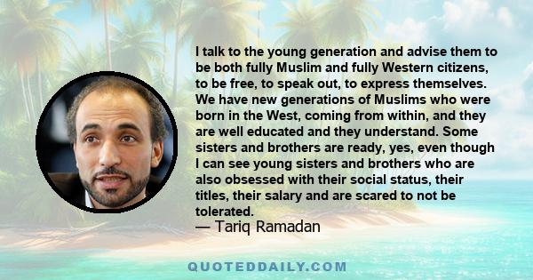 I talk to the young generation and advise them to be both fully Muslim and fully Western citizens, to be free, to speak out, to express themselves. We have new generations of Muslims who were born in the West, coming