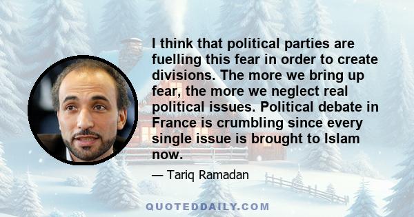 I think that political parties are fuelling this fear in order to create divisions. The more we bring up fear, the more we neglect real political issues. Political debate in France is crumbling since every single issue