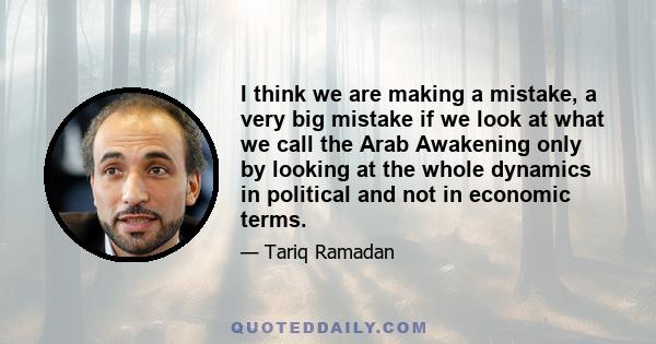 I think we are making a mistake, a very big mistake if we look at what we call the Arab Awakening only by looking at the whole dynamics in political and not in economic terms.