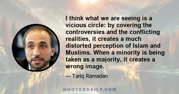 I think what we are seeing is a vicious circle: by covering the controversies and the conflicting realities, it creates a much distorted perception of Islam and Muslims. When a minority is being taken as a majority, it