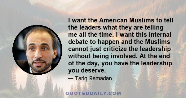 I want the American Muslims to tell the leaders what they are telling me all the time. I want this internal debate to happen and the Muslims cannot just criticize the leadership without being involved. At the end of the 