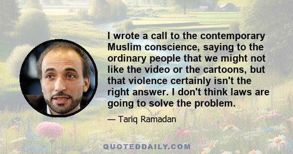 I wrote a call to the contemporary Muslim conscience, saying to the ordinary people that we might not like the video or the cartoons, but that violence certainly isn't the right answer. I don't think laws are going to