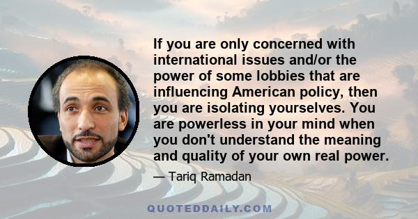 If you are only concerned with international issues and/or the power of some lobbies that are influencing American policy, then you are isolating yourselves. You are powerless in your mind when you don't understand the